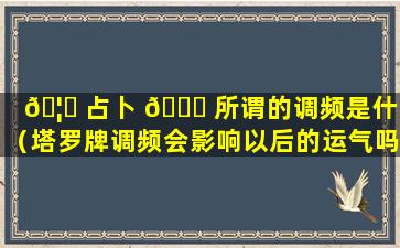 🦊 占卜 🕊 所谓的调频是什么（塔罗牌调频会影响以后的运气吗）